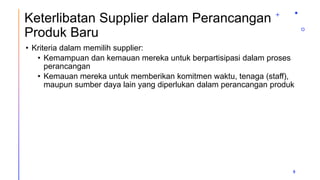 Keterlibatan Supplier dalam Perancangan
Produk Baru
• Kriteria dalam memilih supplier:
• Kemampuan dan kemauan mereka untuk berpartisipasi dalam proses
perancangan
• Kemauan mereka untuk memberikan komitmen waktu, tenaga (staff),
maupun sumber daya lain yang diperlukan dalam perancangan produk
9
 