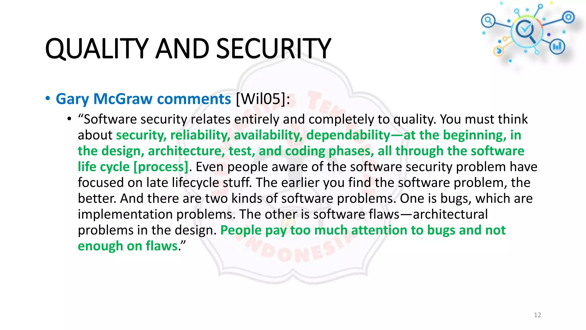 QUALITY AND SECURITY
• Gary McGraw comments [Wil05]:
• “Software security relates entirely and completely to quality. You must think
about security, reliability, availability, dependability—at the beginning, in
the design, architecture, test, and coding phases, all through the software
life cycle [process]. Even people aware of the software security problem have
focused on late lifecycle stuff. The earlier you find the software problem, the
better. And there are two kinds of software problems. One is bugs, which are
implementation problems. The other is software flaws—architectural
problems in the design. People pay too much attention to bugs and not
enough on flaws.”
12
 