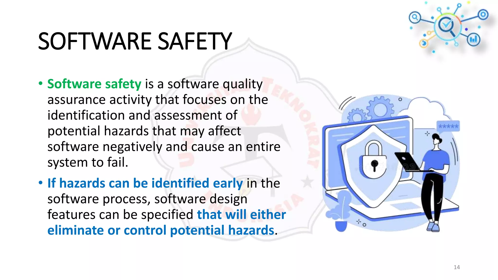 SOFTWARE SAFETY
• Software safety is a software quality
assurance activity that focuses on the
identification and assessment of
potential hazards that may affect
software negatively and cause an entire
system to fail.
• If hazards can be identified early in the
software process, software design
features can be specified that will either
eliminate or control potential hazards.
14
 