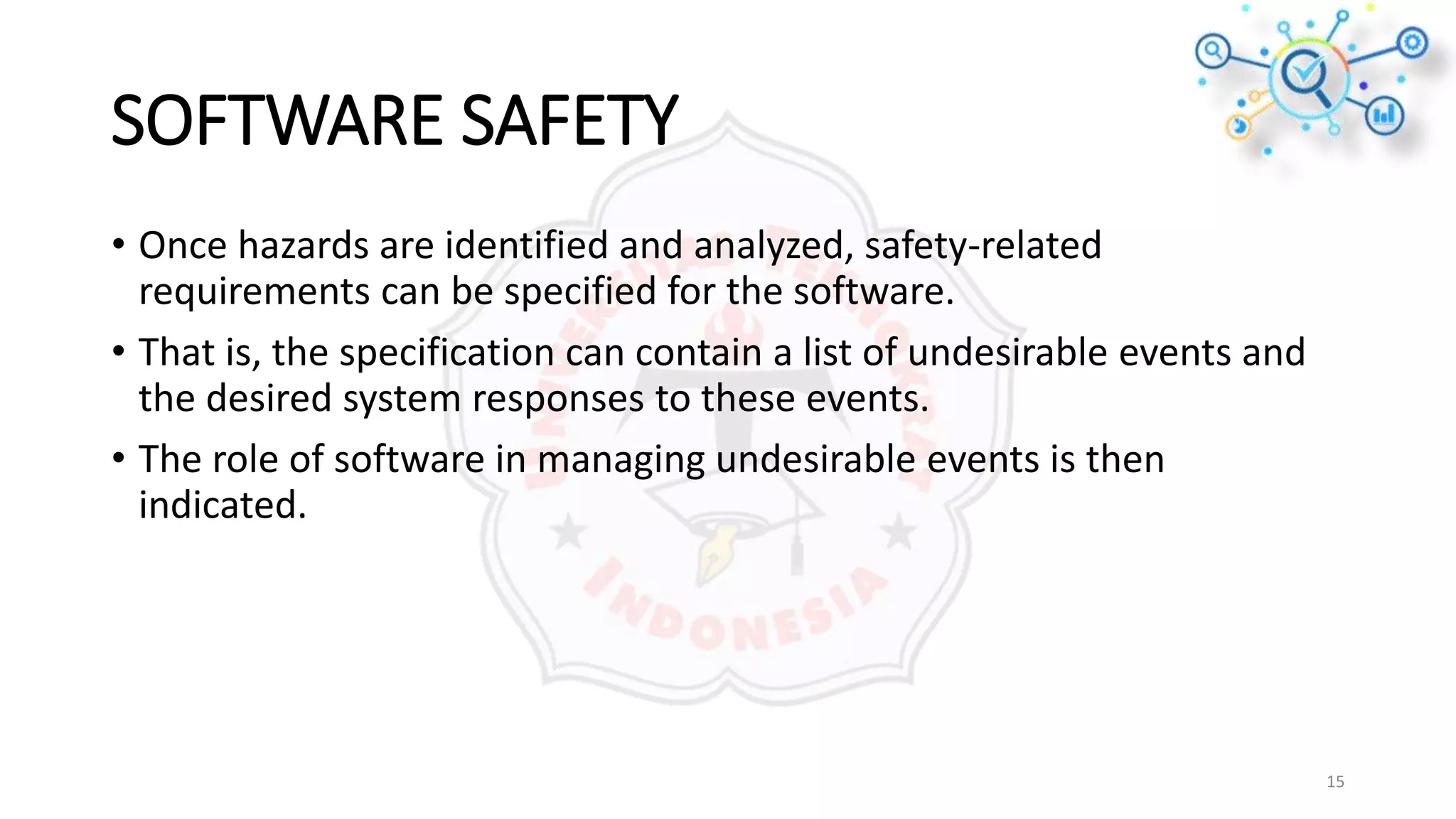 SOFTWARE SAFETY
• Once hazards are identified and analyzed, safety-related
requirements can be specified for the software.
• That is, the specification can contain a list of undesirable events and
the desired system responses to these events.
• The role of software in managing undesirable events is then
indicated.
15
 