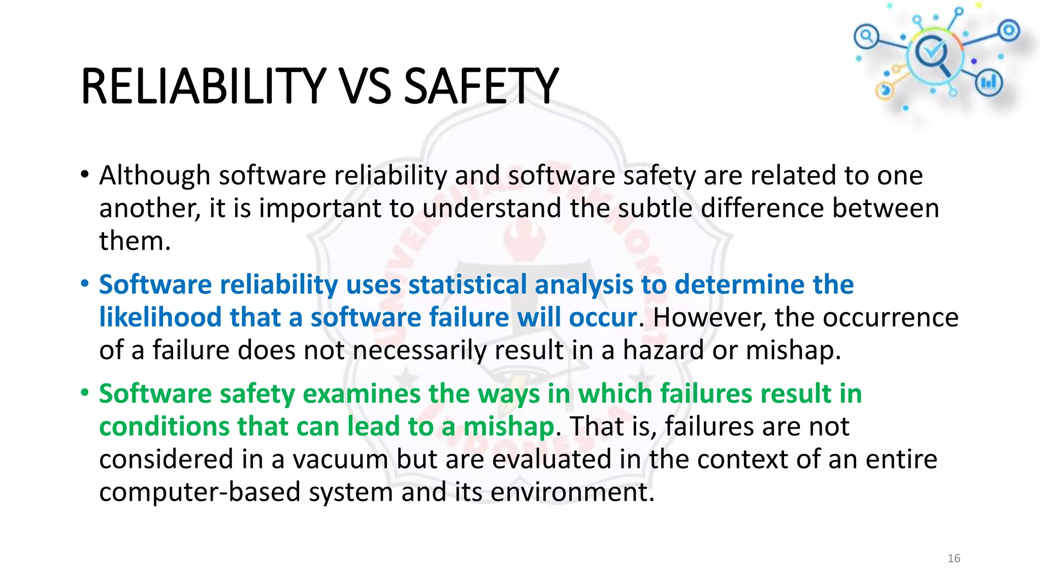 RELIABILITY VS SAFETY
• Although software reliability and software safety are related to one
another, it is important to understand the subtle difference between
them.
• Software reliability uses statistical analysis to determine the
likelihood that a software failure will occur. However, the occurrence
of a failure does not necessarily result in a hazard or mishap.
• Software safety examines the ways in which failures result in
conditions that can lead to a mishap. That is, failures are not
considered in a vacuum but are evaluated in the context of an entire
computer-based system and its environment.
16
 