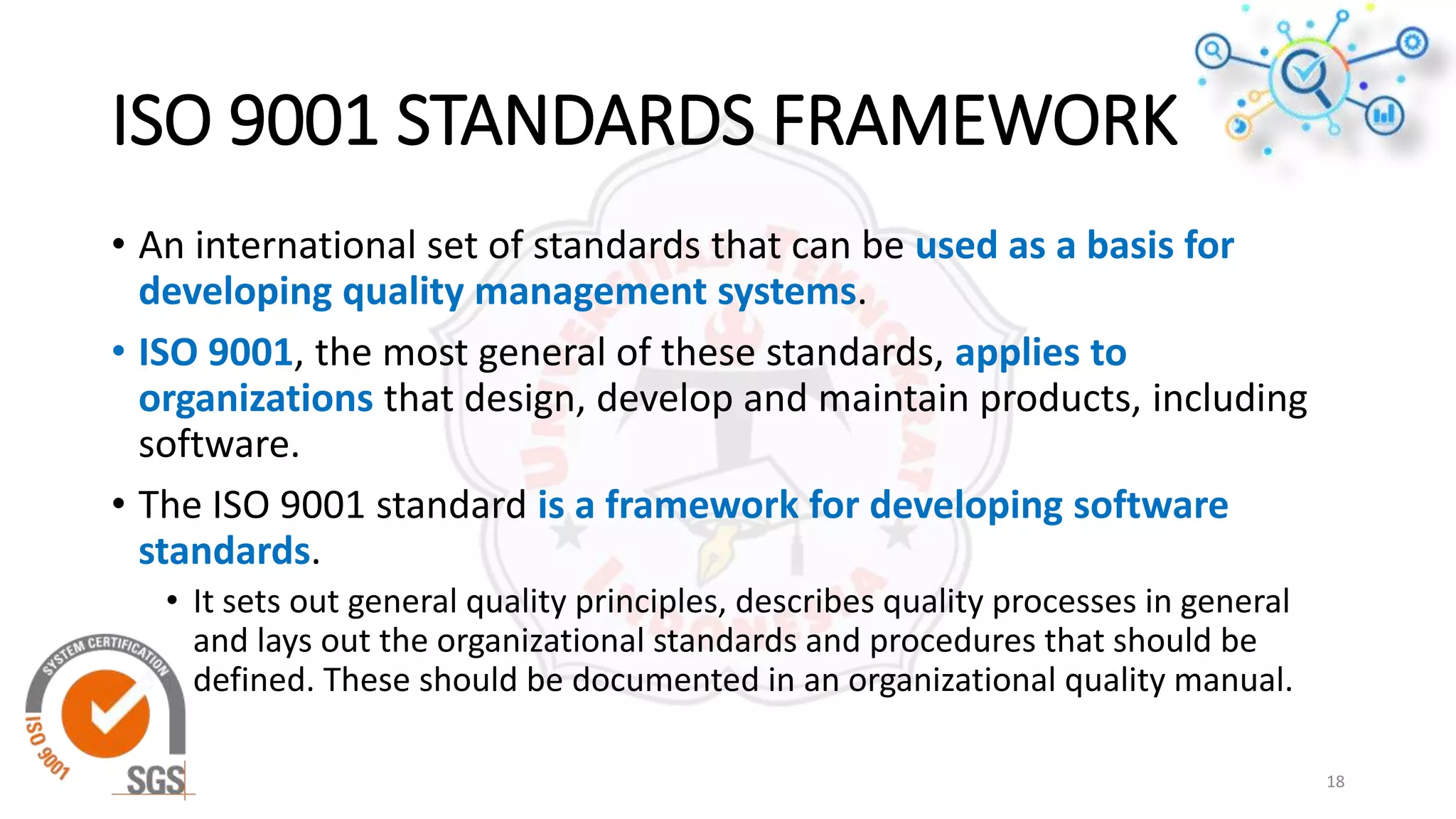 ISO 9001 STANDARDS FRAMEWORK
• An international set of standards that can be used as a basis for
developing quality management systems.
• ISO 9001, the most general of these standards, applies to
organizations that design, develop and maintain products, including
software.
• The ISO 9001 standard is a framework for developing software
standards.
• It sets out general quality principles, describes quality processes in general
and lays out the organizational standards and procedures that should be
defined. These should be documented in an organizational quality manual.
18
 