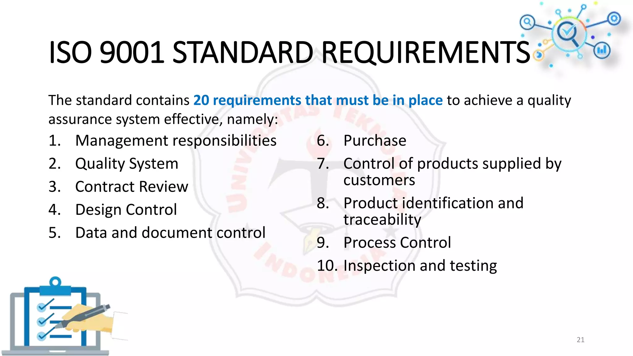 ISO 9001 STANDARD REQUIREMENTS
1. Management responsibilities
2. Quality System
3. Contract Review
4. Design Control
5. Data and document control
6. Purchase
7. Control of products supplied by
customers
8. Product identification and
traceability
9. Process Control
10. Inspection and testing
The standard contains 20 requirements that must be in place to achieve a quality
assurance system effective, namely:
21
 