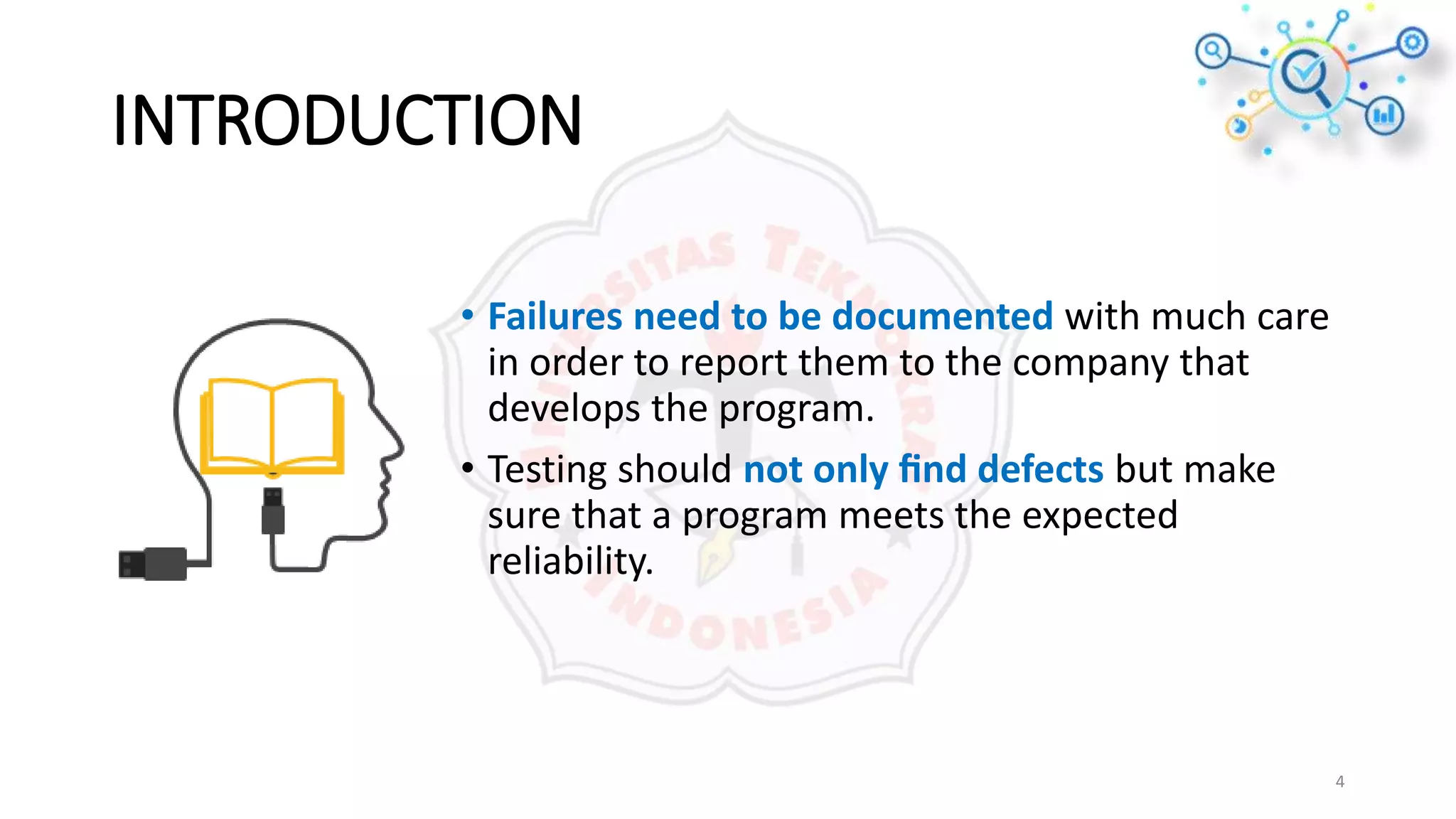 INTRODUCTION
4
• Failures need to be documented with much care
in order to report them to the company that
develops the program.
• Testing should not only ﬁnd defects but make
sure that a program meets the expected
reliability.
 