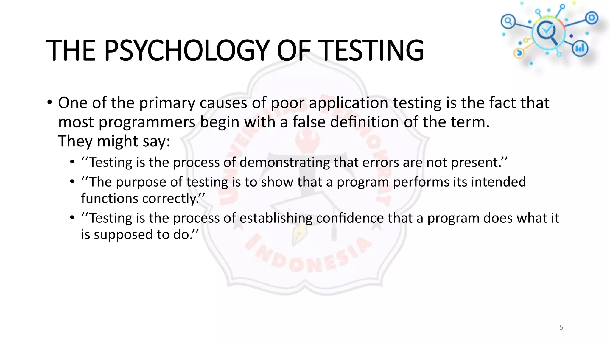 THE PSYCHOLOGY OF TESTING
• One of the primary causes of poor application testing is the fact that
most programmers begin with a false deﬁnition of the term.
They might say:
• ‘‘Testing is the process of demonstrating that errors are not present.’’
• ‘‘The purpose of testing is to show that a program performs its intended
functions correctly.’’
• ‘‘Testing is the process of establishing conﬁdence that a program does what it
is supposed to do.’’
5
 