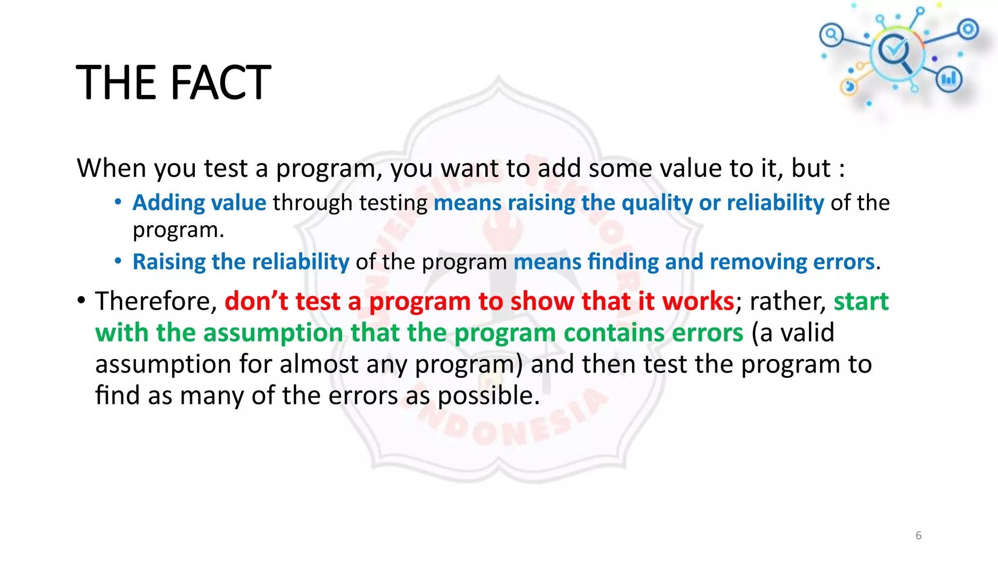 THE FACT
When you test a program, you want to add some value to it, but :
• Adding value through testing means raising the quality or reliability of the
program.
• Raising the reliability of the program means ﬁnding and removing errors.
• Therefore, don’t test a program to show that it works; rather, start
with the assumption that the program contains errors (a valid
assumption for almost any program) and then test the program to
ﬁnd as many of the errors as possible.
6
 