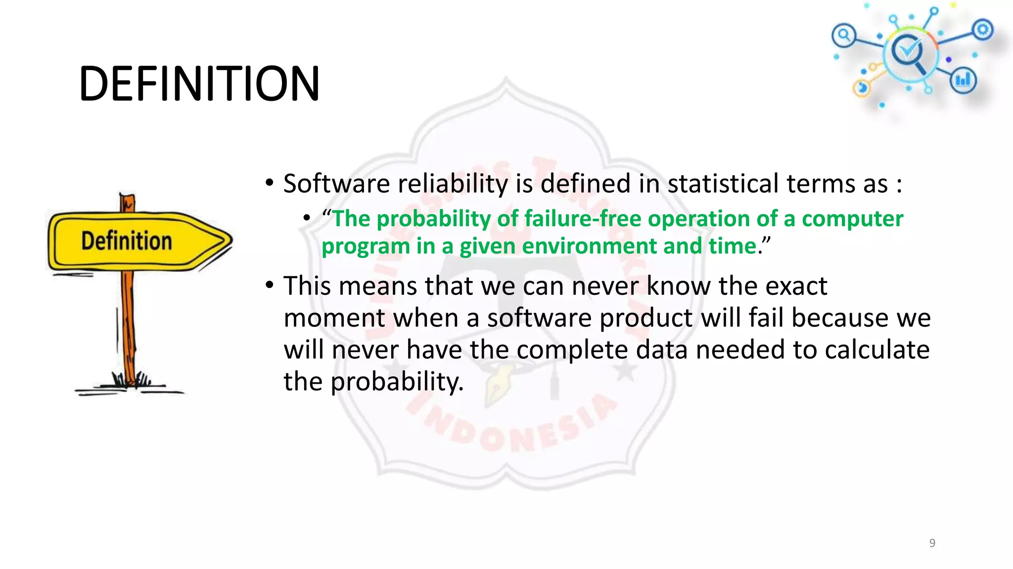 DEFINITION
• Software reliability is defined in statistical terms as :
• “The probability of failure-free operation of a computer
program in a given environment and time.”
• This means that we can never know the exact
moment when a software product will fail because we
will never have the complete data needed to calculate
the probability.
9
 
