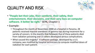 QUALITY AND RISK
• “People bet their jobs, their comforts, their safety, their
entertainment, their decisions, and their very lives on computer
software. It better be right.” SEPA, Chapter 1
• Example:
• Throughout the month of November, 2000 at a hospital in Panama, 28
patients received massive overdoses of gamma rays during treatment for a
variety of cancers. In the months that followed, five of these patients died
from radiation poisoning and 15 others developed serious complications.
• What caused this tragedy? A software package, developed by a U.S.
company, was modified by hospital technicians to compute modified doses of
radiation for each patient.
11
 