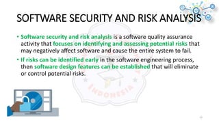 SOFTWARE SECURITY AND RISK ANALYSIS
• Software security and risk analysis is a software quality assurance
activity that focuses on identifying and assessing potential risks that
may negatively affect software and cause the entire system to fail.
• If risks can be identified early in the software engineering process,
then software design features can be established that will eliminate
or control potential risks.
13
 