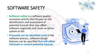 SOFTWARE SAFETY
• Software safety is a software quality
assurance activity that focuses on the
identification and assessment of
potential hazards that may affect
software negatively and cause an entire
system to fail.
• If hazards can be identified early in the
software process, software design
features can be specified that will either
eliminate or control potential hazards.
14
 