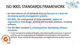 ISO 9001 STANDARDS FRAMEWORK
• An international set of standards that can be used as a basis for
developing quality management systems.
• ISO 9001, the most general of these standards, applies to
organizations that design, develop and maintain products, including
software.
• The ISO 9001 standard is a framework for developing software
standards.
• It sets out general quality principles, describes quality processes in general
and lays out the organizational standards and procedures that should be
defined. These should be documented in an organizational quality manual.
18
 