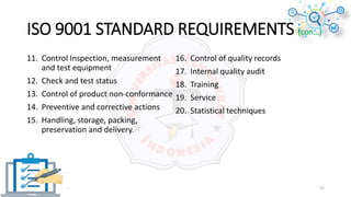 ISO 9001 STANDARD REQUIREMENTS (con…)
11. Control Inspection, measurement
and test equipment
12. Check and test status
13. Control of product non-conformance
14. Preventive and corrective actions
15. Handling, storage, packing,
preservation and delivery.
16. Control of quality records
17. Internal quality audit
18. Training
19. Service
20. Statistical techniques
22
 