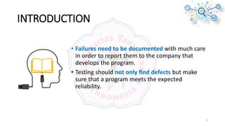 INTRODUCTION
4
• Failures need to be documented with much care
in order to report them to the company that
develops the program.
• Testing should not only ﬁnd defects but make
sure that a program meets the expected
reliability.
 