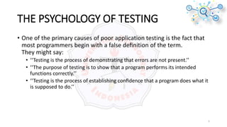 THE PSYCHOLOGY OF TESTING
• One of the primary causes of poor application testing is the fact that
most programmers begin with a false deﬁnition of the term.
They might say:
• ‘‘Testing is the process of demonstrating that errors are not present.’’
• ‘‘The purpose of testing is to show that a program performs its intended
functions correctly.’’
• ‘‘Testing is the process of establishing conﬁdence that a program does what it
is supposed to do.’’
5
 