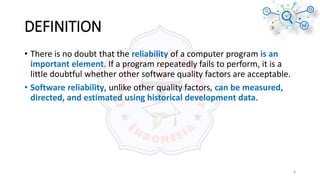 DEFINITION
• There is no doubt that the reliability of a computer program is an
important element. If a program repeatedly fails to perform, it is a
little doubtful whether other software quality factors are acceptable.
• Software reliability, unlike other quality factors, can be measured,
directed, and estimated using historical development data.
8
 