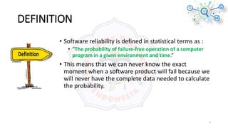DEFINITION
• Software reliability is defined in statistical terms as :
• “The probability of failure-free operation of a computer
program in a given environment and time.”
• This means that we can never know the exact
moment when a software product will fail because we
will never have the complete data needed to calculate
the probability.
9
 