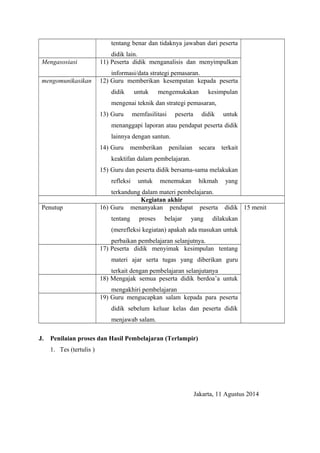tentang benar dan tidaknya jawaban dari peserta 
didik lain. 
Mengasosiasi 11) Peserta didik menganalisis dan menyimpulkan 
informasi/data strategi pemasaran. 
mengomunikasikan 12) Guru memberikan kesempatan kepada peserta 
didik untuk mengemukakan kesimpulan 
mengenai teknik dan strategi pemasaran, 
13) Guru memfasilitasi peserta didik untuk 
menanggapi laporan atau pendapat peserta didik 
lainnya dengan santun. 
14) Guru memberikan penilaian secara terkait 
keaktifan dalam pembelajaran. 
15) Guru dan peserta didik bersama-sama melakukan 
refleksi untuk menemukan hikmah yang 
terkandung dalam materi pembelajaran. 
Kegiatan akhir 
Penutup 16) Guru menanyakan pendapat peserta didik 
tentang proses belajar yang dilakukan 
(merefleksi kegiatan) apakah ada masukan untuk 
perbaikan pembelajaran selanjutnya. 
15 menit 
17) Peserta didik menyimak kesimpulan tentang 
materi ajar serta tugas yang diberikan guru 
terkait dengan pembelajaran selanjutanya 
18) Mengajak semua peserta didik berdoa’a untuk 
mengakhiri pembelajaran 
19) Guru mengucapkan salam kepada para peserta 
didik sebelum keluar kelas dan peserta didik 
menjawab salam. 
J. Penilaian proses dan Hasil Pembelajaran (Terlampir) 
1. Tes (tertulis ) 
Jakarta, 11 Agustus 2014 
 