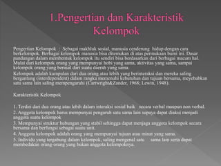 Pengertian Kelompok : Sebagai makhluk sosial, manusia cenderung hidup dengan cara
berkelompok. Berbagai kelompok manusia bisa ditemukan di atas permukaan bumi ini. Dasar
pandangan dalam membentuk kelompok itu sendiri bisa berdasarkan dari berbagai macam hal.
Mulai dari kelompok orang yang mempunyai hobi yang sama, aktivitas yang sama, sampai
kelompok orang yang berasal dari suatu daerah yang sama.
Kelompok adalah kumpulan dari dua orang atau lebih yang berinteraksi dan mereka saling
bergantung (interdependent) dalam rangka memenuhi kebutuhan dan tujuan bersama, meyebabkan
satu sama lain saling mempengaruhi (Cartwright&Zander, 1968; Lewin, 1948).
Karakteristik Kelompok
1. Terdiri dari dua orang atau lebih dalam interaksi sosial baik secara verbal maupun non verbal.
2. Anggota kelompok harus mempunyai pengaruh satu sama lain supaya dapat diakui menjadi
anggota suatu kelompok
3. Mempunyai struktur hubungan yang stabil sehingga dapat menjaga anggota kelompok secara
bersama dan berfungsi sebagai suatu unit.
4. Anggota kelompok adalah orang yang mempunyai tujuan atau minat yang sama.
5. Individu yang tergabung dalam kelompok, saling mengenal satu sama lain serta dapat
membedakan orang-orang yang bukan anggota kelompoknya.
 