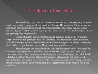 Teamwork atau kerja sama tim merupakan bentuk kerja kelompok yang bertujuan
untuk mencapai target yang sudah disepakati sebelumnya. Harus disadari bahwa teamwork
merupakan peleburan berbagai pribadi yang menjadi satu pribadi untuk mencpai tujuan
bersama. Tujuan tersebut bukanlah tujuan pribadi, bukan tujuan ketua tim, bukan pula tujuan
dari pribadi paling populer di tim.
Dalam sebuah tim yang dibutuhkan adalah kemauan untuk saling bergandeng-
tangan menyelesaikan pekerjaan. Bisa jadi satu orang tidak menyelesaikan pekerjaan atau
tidak ahli dalam pekerjaan A, namun dapat dikerjakan oleh anggota tim lainnya. Inilah yang
dimaksudkan dengan kerja tim, beban dibagi untuk satu tujuan bersama.
Saling mengerti dan mendukung satu sama lain merupakan kunci kesuksesan dari
teamwork. Jangan pernah mengabaikan pengertian dan dukungan ini. Meskipun terjadi
perselisihan antar pribadi, namun dalam tim harus segera menyingkirkannya terlebih dahulu.
Bila tidak kehidupan dalam tim jelas akan terganggu. Bahkan dalam satu tim bisa jadi
berasal dari latar belakang divisi yang berbeda yang terkadang menyimpan pula perselisihan.
Makanya sangat penting untuk menyadari bahwa kebersamaan sebagai anggota tim di atas
segalanya
 