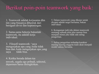 1. Teamwork adalah kerjasama dlm
tim yang biasanya dibentuk dari
beragam divisi dan kepentingan.
2. Sama-sama bekerja bukanlah
teamwork, itu adalah kerja
individual.
3. Filosofi teamwork: ‘saya
mengerjakan apa yang Anda tidak
bisa dan Anda mengerjakan apa yang
saya tidak bisa.
4. Ketika berada dalam tea
mwork, segala ego pribadi, sektoral,
deparmen harus disingkirkan.
5. Dalam teamwork yang dikejar untuk
dicapai adalah target bersama, bukan
individual.
6. Keragaman individu dalam teamwork
memang sebuah nilai plus namun bisa
menjadi minus jika tidak ada saling
pengertian.
7. Saling pengertian terhadap karakter
masing-masing anggota team akan menjadi
modal sukses bersama.
 
