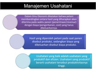 Manajemen Usahatani
Dalam Ilmu Ekonomi dikatakan bahwa petani
membandingkan antara hasil yang diharapkan akan
diterima pada waktu panen (penerimaan/revenue)
dengan biaya (pengorbanan, cost) yang harus
dikeluarkannya.
Hasil yang diperoleh petani pada saat panen
disebut produksi, sedangkan biaya yang
dikeluarkan disebut biaya produksi.
Usahatani yang baik adalah usahatani yang
produktif dan efisien. Usahatani yang produktif
berarti usahatani tersebut produktivitasnya
tinggi.
 