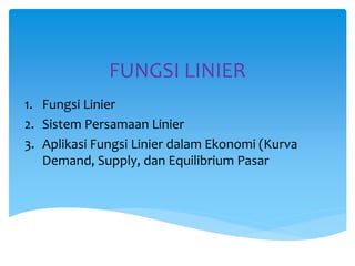 FUNGSI LINIER
1. Fungsi Linier
2. Sistem Persamaan Linier
3. Aplikasi Fungsi Linier dalam Ekonomi (Kurva
Demand, Supply, dan Equilibrium Pasar
 
