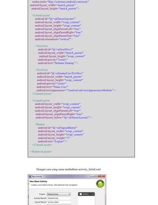 xmlns:tools="http://schemas.android.com/tools"
android:layout_width="match_parent"
android:layout_height="match_parent" >
<LinearLayout
android:id="@+id/linearLayout1"
android:layout_width="wrap_content"
android:layout_height="wrap_content"
android:layout_alignParentLeft="true"
android:layout_alignParentRight="true"
android:layout_alignParentTop="true"
android:orientation="vertical" >
<TextView
android:id="@+id/textView1"
android:layout_width="match_parent"
android:layout_height="wrap_content"
android:gravity="center"
android:text="Selamat Datang" />
<TextView
android:id="@+id/namaUserTextView"
android:layout_width="match_parent"
android:layout_height="wrap_content"
android:gravity="center"
android:text="Nama User"
android:textAppearance="?android:attr/textAppearanceMedium" />
</LinearLayout>
<LinearLayout
android:layout_width="wrap_content"
android:layout_height="wrap_content"
android:layout_alignParentLeft="true"
android:layout_alignParentRight="true"
android:layout_below="@+id/linearLayout1" >
<Button
android:id="@+id/logoutButton"
android:layout_width="wrap_content"
android:layout_height="wrap_content"
android:layout_weight="1"
android:text="Logout" />
</LinearLayout>
</RelativeLayout>
Dengan cara yang sama tambahkan activity_failed.xml.
 