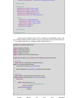 android:textAppearance="?android:attr/textAppearanceMedium" />
</LinearLayout>
<LinearLayout
android:layout_width="wrap_content"
android:layout_height="wrap_content"
android:layout_alignParentLeft="true"
android:layout_alignParentRight="true"
android:layout_below="@+id/linearLayout1" >
<Button
android:id="@+id/kembaliButton"
android:layout_width="wrap_content"
android:layout_height="wrap_content"
android:layout_weight="1"
android:text="Kembali" />
</LinearLayout>
</RelativeLayout>
Setelah selesai mengatur desain activity, selanjutnya menambahkan source code
java. Pertama double klik file FailedActivity.java yang berada di project dalam folder src
>> com.unpam.materiactivity, sehingga menjadi seperti berikut ini:
package com.unpam.materiactivity;
import android.os.Bundle;
import android.app.Activity;
import android.view.Menu;
import android.view.View;
import android.view.View.OnClickListener;
public class FailedActivity extends Activity implements OnClickListener{
@Override
public void onCreate(Bundle savedInstanceState) {
super.onCreate(savedInstanceState);
setContentView(R.layout.activity_failed);
findViewById(R.id.kembaliButton).setOnClickListener(this);
}
@Override
public boolean onCreateOptionsMenu(Menu menu) {
getMenuInflater().inflate(R.menu.activity_failed, menu);
return true;
}
​public void onClick(View v) {
​ ​// TODO Auto-generated method stub
​ ​switch (v.getId()){ ​
​case R.id.kembaliButton:
​ ​ ​finish();
​ ​}
​}
}
​Kedua, ​dengan ​cara ​yang ​sama ​tambahkan
 