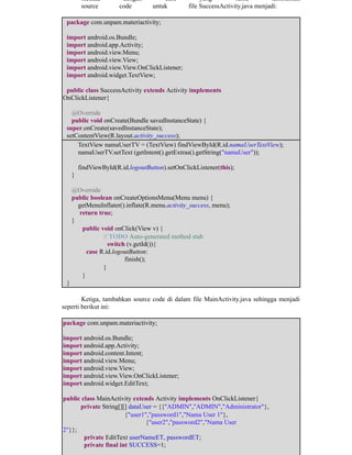 ​Kedua, ​dengan ​cara ​yang ​sama ​tambahkan
​source ​code ​untuk ​file SuccessActivity.java menjadi:
package com.unpam.materiactivity;
import android.os.Bundle;
import android.app.Activity;
import android.view.Menu;
import android.view.View;
import android.view.View.OnClickListener;
import android.widget.TextView;
public class SuccessActivity extends Activity implements
OnClickListener{
@Override
public void onCreate(Bundle savedInstanceState) {
super.onCreate(savedInstanceState);
setContentView(R.layout.activity_success);
TextView namaUserTV = (TextView) findViewById(R.id.namaUserTextView);
namaUserTV.setText (getIntent().getExtras().getString("namaUser"));
findViewById(R.id.logoutButton).setOnClickListener(this);
}
@Override
public boolean onCreateOptionsMenu(Menu menu) {
getMenuInflater().inflate(R.menu.activity_success, menu);
return true;
}
​public void onClick(View v) {
​ ​// TODO Auto-generated method stub
​ ​switch (v.getId()){ ​
​case R.id.logoutButton:
​ ​ ​finish();
​ ​}
​}
}
Ketiga, tambahkan source code di dalam file MainActivity.java sehingga menjadi
seperti berikut ini:
package com.unpam.materiactivity;
import android.os.Bundle;
import android.app.Activity;
import android.content.Intent;
import android.view.Menu;
import android.view.View;
import android.view.View.OnClickListener;
import android.widget.EditText;
public class MainActivity extends Activity implements OnClickListener{
private String[][] dataUser = {{"ADMIN","ADMIN","Administrator"},
​ ​ ​{"user1","password1","Nama User 1"},
​ ​ ​ {"user2","password2","Nama User
2"}};
​private EditText userNameET, passwordET;
​private final int SUCCESS=1;
 