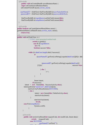 @Override
public void onCreate(Bundle savedInstanceState) {
super.onCreate(savedInstanceState);
setContentView(R.layout.activity_main);
userNameET = (EditText) findViewById(R.id.userNameEditText);
passwordET = (EditText) findViewById(R.id.passwordEditText);
findViewById(R.id.loginButton).setOnClickListener(this);
findViewById(R.id.tutupButton).setOnClickListener(this);
}
@Override
public boolean onCreateOptionsMenu(Menu menu) {
getMenuInflater().inflate(R.menu.activity_main, menu);
return true;
}
public void onClick(View v) {
​ ​// TODO Auto-generated method stub
​ ​switch (v.getId()){
​ ​ case R.id.loginButton:
​ ​ int i=0;
​ boolean success=false;
​ ​ ​
​ ​while ((i<dataUser.length) && (!success)){
​ ​ ​if
((userNameET.getText().toString().equals(dataUser[i][0])) &&
​ ​ ​ ​
​(passwordET.getText().toString().equals(dataUser[i]
[1]))){ ​ ​ ​ ​ ​success=true;
​ ​ ​ ​} else {
​ ​ ​ ​ ​i++;
​ ​ ​ ​}
​ ​ ​}
​ ​ ​
​ ​ ​Intent intent;
​ ​ if (success){
​ intent = new Intent(this, SuccessActivity.class); ​ ​ ​
​intent.putExtra("namaUser", dataUser[i][2]);
​ startActivityForResult(intent,SUCCESS);
​ ​} else {
​ ​ ​ intent = new Intent(this, FailedActivity.class);
​ ​ ​ startActivity(intent);
​ }
​ ​ startActivity(intent);
​ ​ ​break; ​
​case R.id.tutupButton:
​ ​ ​System.exit(0);
​ ​}
​}
​
​@Override
​public void onActivityResult(int requestCode, int resultCode, Intent data){
​ ​switch (requestCode) {
​ ​case SUCCESS:
​ ​ ​userNameET.setText(""); ​ ​
 