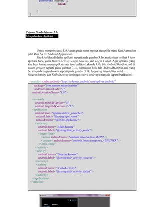 ​passwordET.setText("");
​ ​ ​break;
​ ​}
​}
}
Tujuan Pembelajaran 3.3:
Menjalankan Aplikasi
Untuk mengeksekusi, klik kanan pada nama project atau pilih menu Run, kemudian
pilih Run As >> Android Application.
Jika kita lihat di daftar aplikasi seperti pada gambar 3.16, maka akan terlihat 3 icon
aplikasi baru, yaitu Materi Activity, Login Success, dan Login Failed. Agar aplikasi yang
kita buat hanya menampilkan satu icon aplikasi, double klik file AndroidManifest.xml di
dalam project seperti pada gambar 3.17, kemudian klik tab AndroidManifest.xml yang
berada pada bagian bawah seperti pada gambar 3.18, hapus tag intent-filter untuk
SuccessActivity dan FailedActivity sehingga source code-nya menjadi seperti berikut ini:
<manifest xmlns:android="http://schemas.android.com/apk/res/android"
package="com.unpam.materiactivity"
android:versionCode="1"
android:versionName="1.0" >
<uses-sdk
android:minSdkVersion="8"
android:targetSdkVersion="15" />
<application
android:icon="@drawable/ic_launcher"
android:label="@string/app_name"
android:theme="@style/AppTheme" >
<activity
android:name=".MainActivity"
android:label="@string/title_activity_main" >
<intent-filter>
<action android:name="android.intent.action.MAIN" />
<category android:name="android.intent.category.LAUNCHER" />
</intent-filter>
</activity>
<activity
android:name=".SuccessActivity"
android:label="@string/title_activity_success" >
</activity>
<activity
android:name=".FailedActivity"
android:label="@string/title_activity_failed" >
</activity>
</application>
</manifest>
 