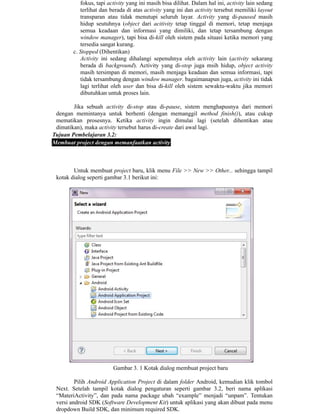 fokus, tapi activity yang ini masih bisa dilihat. Dalam hal ini, activity lain sedang
terlihat dan berada di atas activity yang ini dan activity tersebut memiliki layout
transparan atau tidak menutupi seluruh layar. Activity yang di-paused masih
hidup seutuhnya (object dari acitivity tetap tinggal di memori, tetap menjaga
semua keadaan dan informasi yang dimiliki, dan tetap tersambung dengan
window manager), tapi bisa di-kill oleh sistem pada situasi ketika memori yang
tersedia sangat kurang.
c. Stopped (Dihentikan)
Activity ini sedang dihalangi sepenuhnya oleh activity lain (activity sekarang
berada di background). Activity yang di-stop juga msih hidup, object activity
masih tersimpan di memori, masih menjaga keadaan dan semua informasi, tapi
tidak tersambung dengan window manager. bagaimanapun juga, activity ini tidak
lagi terlihat oleh user dan bisa di-kill oleh sistem sewaktu-waktu jika memori
dibutuhkan untuk proses lain.
Jika sebuah activity di-stop atau di-pause, sistem menghapusnya dari memori
dengan memintanya untuk berhenti (dengan memanggil method finish()), atau cukup
mematikan prosesnya. Ketika activity ingin dimulai lagi (setelah dihentikan atau
dimatikan), maka activity tersebut harus di-create dari awal lagi.
Tujuan Pembelajaran 3.2:
Membuat project dengan memanfaatkan activity
Untuk membuat project baru, klik menu File >> New >> Other... sehingga tampil
kotak dialog seperti gambar 3.1 berikut ini:
Gambar 3. 1 Kotak dialog membuat project baru
Pilih Android Application Project di dalam folder Android, kemudian klik tombol
Next. Setelah tampil kotak dialog pengaturan seperti gambar 3.2, beri nama aplikasi
“MateriActivity”, dan pada nama package ubah “example” menjadi “unpam”. Tentukan
versi android SDK (Software Development Kit) untuk aplikasi yang akan dibuat pada menu
dropdown Build SDK, dan minimum required SDK.
 