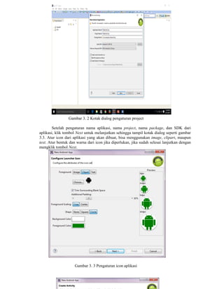 Gambar 3. 2 Kotak dialog pengaturan project
Setelah pengaturan nama aplikasi, nama project, nama package, dan SDK dari
aplikasi, klik tombol Next untuk melanjutkan sehingga tampil kotak dialog seperti gambar
3.3. Atur icon dari aplikasi yang akan dibuat, bisa menggunakan image, clipart, maupun
text. Atur bentuk dan warna dari icon jika diperlukan, jika sudah selesai lanjutkan dengan
mengklik tombol Next.
Gambar 3. 3 Pengaturan icon aplikasi
 
