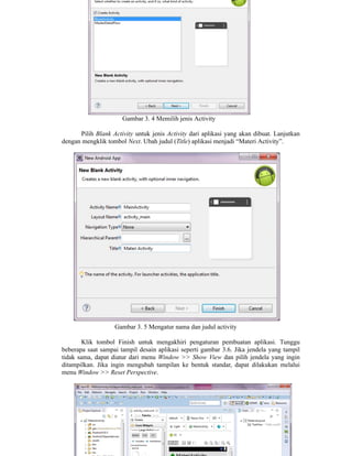 Gambar 3. 4 Memilih jenis Activity
Pilih Blank Activity untuk jenis Activity dari aplikasi yang akan dibuat. Lanjutkan
dengan mengklik tombol Next. Ubah judul (Title) aplikasi menjadi “Materi Activity”.
Gambar 3. 5 Mengatur nama dan judul activity
Klik tombol Finish untuk mengakhiri pengaturan pembuatan aplikasi. Tunggu
beberapa saat sampai tampil desain aplikasi seperti gambar 3.6. Jika jendela yang tampil
tidak sama, dapat diatur dari menu Window >> Show View dan pilih jendela yang ingin
ditampilkan. Jika ingin mengubah tampilan ke bentuk standar, dapat dilakukan melalui
menu Window >> Reset Perspective.
 