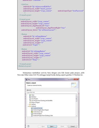android:text="Password" />
<EditText
android:id="@+id/passwordEditText"
android:layout_width="match_parent"
android:layout_height="wrap_content" android:inputType="textPassword"
/>
</LinearLayout>
<LinearLayout
android:layout_width="wrap_content"
android:layout_height="wrap_content"
android:layout_alignParentLeft="true"
android:layout_alignParentRight="true"
android:layout_below="@+id/linearLayout3" >
<Button
android:id="@+id/loginButton"
android:layout_width="wrap_content"
android:layout_height="wrap_content"
android:layout_weight="3"
android:text="Login" />
<Button
android:id="@+id/tutupButton"
android:layout_width="wrap_content"
android:layout_height="wrap_content"
android:layout_weight="1"
android:text="Tutup" />
</LinearLayout>
</RelativeLayout>
Selanjutnya tambahkan activity baru dengan cara klik kanan pada project, pilih
New dan Other (atau Ctrl+N) sehingga tampil kotak dialog seperti gambar 3.9 berikut ini:
 