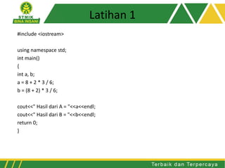 Latihan 1
#include <iostream>
using namespace std;
int main()
{
int a, b;
a = 8 + 2 * 3 / 6;
b = (8 + 2) * 3 / 6;
cout<<" Hasil dari A = "<<a<<endl;
cout<<" Hasil dari B = "<<b<<endl;
return 0;
}
 
