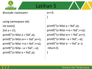#include <iostream>
using namespace std;
int main()
{int a = 21;
printf("n Nilai a = %d",a);
printf("n Nilai a++ = %d",a++);
printf("n Nilai ++a = %d",++a);
printf("n Nilai --a = %d",--a);
printf("n Nilai a = %d",a);
a+=3;
}
printf("n Nilai a = %d",a);
printf("n Nilai ++a = %d",++a);
printf("n Nilai a++ = %d",a++);
printf("n Nilai --a = %d",--a);
printf("n Nilai a-- = %d",a--);
return 0;
}
Latihan 5
 