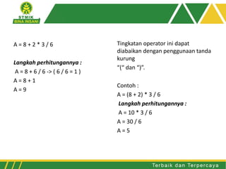 A = 8 + 2 * 3 / 6
Langkah perhitungannya :
A = 8 + 6 / 6 -> ( 6 / 6 = 1 )
A = 8 + 1
A = 9
Tingkatan operator ini dapat
diabaikan dengan penggunaan tanda
kurung
“(“ dan “)”.
Contoh :
A = (8 + 2) * 3 / 6
Langkah perhitungannya :
A = 10 * 3 / 6
A = 30 / 6
A = 5
 