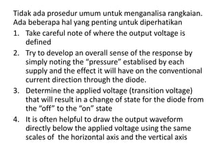 Tidak ada prosedur umum untuk menganalisa rangkaian.
Ada beberapa hal yang penting untuk diperhatikan
1. Take careful note of where the output voltage is
defined
2. Try to develop an overall sense of the response by
simply noting the “pressure” establised by each
supply and the effect it will have on the conventional
current direction through the diode.
3. Determine the applied voltage (transition voltage)
that will result in a change of state for the diode from
the “off” to the “on” state
4. It is often helpful to draw the output waveform
directly below the applied voltage using the same
scales of the horizontal axis and the vertical axis
 