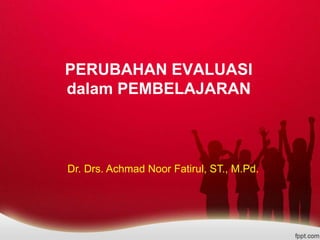 PERUBAHAN EVALUASI
dalam PEMBELAJARAN
Dr. Drs. Achmad Noor Fatirul, ST., M.Pd.
 