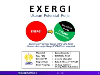 M. ZAHRI KADIR
Teknik Mesin FT Unsri TERMODINAMIKA II
E X E R G I
Matakuliah : Termodinamika II
Kode / SKS : 20P03908 / 3 SKS
Semester/ TA : Genap / 2023 /2024
Program Studi : Teknik Mesin FT UNNES
Dosen Pengampu : Dr. Eng. Karnowo
Dr.Eng.Aldias Bahatmaka
Ukuran Potensial Kerja
ENERGI
Energi terdiri dari dua bagian, energi yang dapat
dikonversikan menjadi kerja (EXERGI) dan yang tidak
1
E X E R G I
 