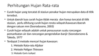 Perhitungan Hujan Rata-rata
• Curah hujan yang tercatat di stasiun penakar hujan merupakan data di titik
tersebut.
• Untuk daerah luas curah hujan tidak merata dan hanya tercatat di titik
stasiun, perlu dihitung curah hujan rerata wilayah/kawasan/daerah
dengan satuan mm (Sosrodasono, 2003)
• Curah hujan wilayah adalah untuk penyusunan suatu rancangan
pemanfaatan air dan rancangan pengendalian banjir (Sosrodarsono &
Takeda, 1977
• Terdapat 3 metode mencari hujan kawasan:
1. Metode Rata-rata Aljabar
2. Metode Poligon Thiessen
3. Metode Garis isohyet
 