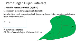 Perhitungan Hujan Rata-rata
1. Metode Rerata Aritmatik (Aljabar)
Merupakan metode yang paling tidak teliti
Memberikan hasil yang cukup baik jika penyebaran hujan merata, serta hujan
tidak terlalu bervariasi.
P: curah hujan rerata
P1, P2,.. Pn curah hujan di stasiun 1, 2, n P1
P2
P3
P =
 