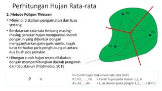 Perhitungan Hujan Rata-rata
2. Metode Poligon Thiessen
• Minimal 3 statiun pengamatan dan luas
sedang
• Berdasarkan rata-rata timbang masing-
masing penakar hujan mempunyai daerah
pengaruh yang dibentuk dengan
menggambarkan garis-garis sumbu tegak
lurus terhadap garis penghubung di antara
dua buah pos penakar.
• Hitungan curah hujan rerata dilakukan
dengan memperhitungkan daerah pengaruh
dari tiap stasiun (Triatmodjo, 2013
P =
P= Curah hujan maksimum rata-rata (mm)
P1, P2,.......,Pn = Curah hujan pada stasiun 1,2,.n
A1, A2, ...,An = Luas daerah pada poligon 1,2,......,n (Km2
)
P1
P2
P3
 