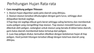 Perhitungan Hujan Rata-rata
• Cara menghitung poligon Thiessen
• 1. Stasiun hujan digambar pada peta daerah yang ditinjau.
2. Stasiun-stasiun tersebut dihubungkan dengan garis lurus, sehingga akan
didapatkan bentuk segitiga.
3.Tiap-tiap sisi segitiga dibuat garis berat sehingga saling bertemu dan membentuk
suatu poligon yang mengelilingi tiap stasiun. Tiap stasiun mewakili luasan yang
dibentuk oleh poligon, sedangkan untuk stasiun yang berada di dekat batas daerah,
garis batas daerah membentuk batas tertutup dari poligon.
4. Luas tiap poligon diukur, kemudian dikalikan dengan kedalaman hujan di tiap
poligon. Hasil jumlah hitungan tersebut dibagi dengan total luas daerah yang
ditinjau.
 