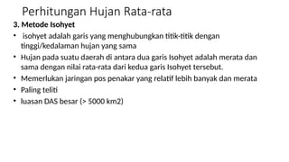 Perhitungan Hujan Rata-rata
3. Metode Isohyet
• isohyet adalah garis yang menghubungkan titik-titik dengan
tinggi/kedalaman hujan yang sama
• Hujan pada suatu daerah di antara dua garis Isohyet adalah merata dan
sama dengan nilai rata-rata dari kedua garis Isohyet tersebut.
• Memerlukan jaringan pos penakar yang relatif lebih banyak dan merata
• Paling teliti
• luasan DAS besar (> 5000 km2)
 