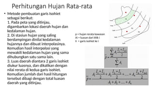 Perhitungan Hujan Rata-rata
• Metode pembuatan garis Isohiet
sebagai berikut:
1. Pada peta yang ditinjau,
digambarkan lokasi daerah hujan dan
kedalaman hujan.
2. Di stasiun hujan yang saling
berdampingan dinilai kedalaman
hujannya dan dibuat interpolasinya.
Kemudian hasil interpolasi yang
mewakili kedalaman hujan yang sama
dihubungkan satu sama lain.
3. Luas daerah diantara 2 garis isohiet
diukur luasnya, dan dikalikan dengan
nilai rerata di kedua garis isohiet.
Kemudian jumlah dari hasil hitungan
tersebut dibagi dengan total luasan
daerah yang ditinjau.
p = hujan rerata kawasan
Ai = luasan dari titik i
Ii = garis isohiet ke i
 