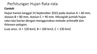 Perhitungan Hujan Rata-rata
Contoh
Hujan harian tanggal 14 September 2022 pada stasiun A = 60 mm,
stasiun B = 80 mm, stasiun C = 90 mm. Hitunglah jumlah hujan
rata-rata harian dengan menggunakan metode aritmatik dan
thiessen polygon.
Luas area : A = 120 km2, B = 100 km2, C = 130 km2
 