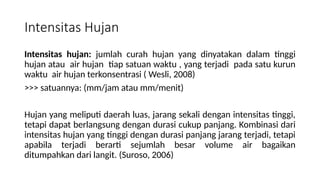 Intensitas Hujan
Intensitas hujan: jumlah curah hujan yang dinyatakan dalam tinggi
hujan atau air hujan tiap satuan waktu , yang terjadi pada satu kurun
waktu air hujan terkonsentrasi ( Wesli, 2008)
>>> satuannya: (mm/jam atau mm/menit)
Hujan yang meliputi daerah luas, jarang sekali dengan intensitas tinggi,
tetapi dapat berlangsung dengan durasi cukup panjang. Kombinasi dari
intensitas hujan yang tinggi dengan durasi panjang jarang terjadi, tetapi
apabila terjadi berarti sejumlah besar volume air bagaikan
ditumpahkan dari langit. (Suroso, 2006)
 