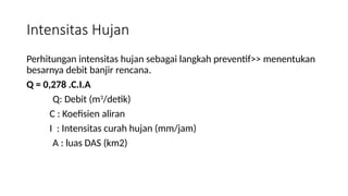 Intensitas Hujan
Perhitungan intensitas hujan sebagai langkah preventif>> menentukan
besarnya debit banjir rencana.
Q = 0,278 .C.I.A
Q: Debit (m3
/detik)
C : Koefisien aliran
I : Intensitas curah hujan (mm/jam)
A : luas DAS (km2)
 